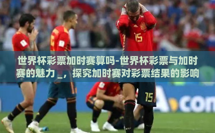世界杯彩票加时赛算吗-世界杯彩票与加时赛的魅力 _,探究加时赛对彩票结果的影响 世界杯彩票加时赛算吗-世界杯彩票与加时赛的魅力 _,探究加时赛对彩票结果的影响