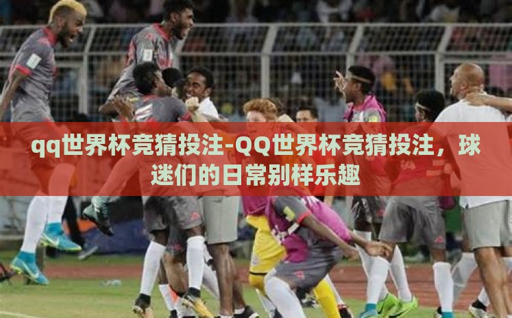 qq世界杯竞猜投注-QQ世界杯竞猜投注,球迷们的日常别样乐趣 qq世界杯竞猜投注-QQ世界杯竞猜投注,球迷们的日常别样乐趣