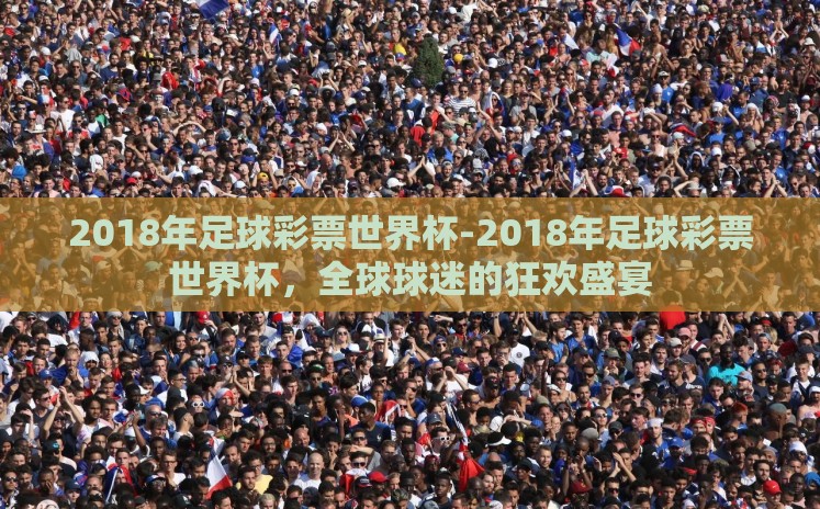 2018年足球彩票世界杯-2018年足球彩票世界杯,全球球迷的狂欢盛宴 2018年足球彩票世界杯-2018年足球彩票世界杯,全球球迷的狂欢盛宴