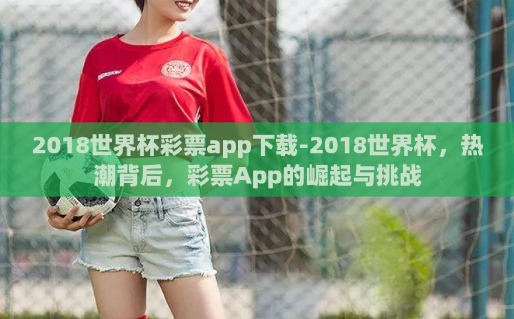 2018世界杯彩票app下载-2018世界杯,热潮背后,彩票App的崛起与挑战 2018世界杯彩票app下载-2018世界杯,热潮背后,彩票App的崛起与挑战