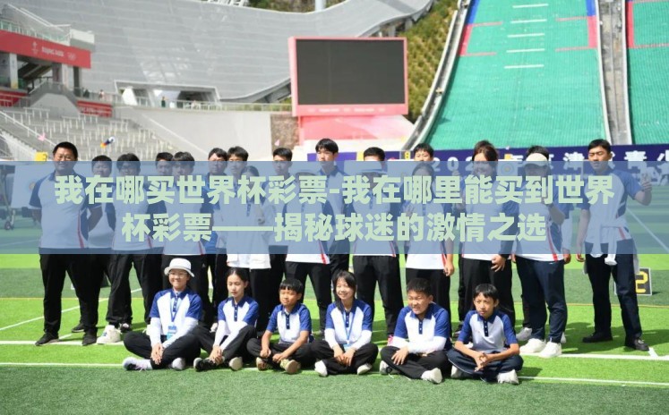 我在哪买世界杯彩票-我在哪里能买到世界杯彩票——揭秘球迷的激情之选 我在哪买世界杯彩票-我在哪里能买到世界杯彩票——揭秘球迷的激情之选