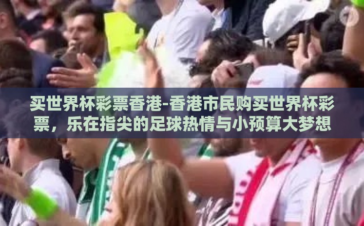 买世界杯彩票香港-香港市民购买世界杯彩票，乐在指尖的足球热情与小预算大梦想