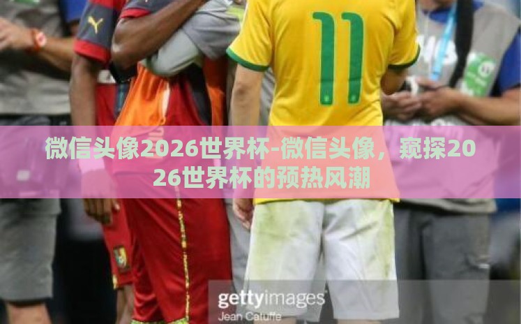 微信头像2026世界杯-微信头像,窥探2026世界杯的预热风潮 微信头像2026世界杯-微信头像,窥探2026世界杯的预热风潮
